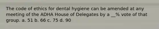 The code of ethics for dental hygiene can be amended at any meeting of the ADHA House of Delegates by a __% vote of that group. a. 51 b. 66 c. 75 d. 90