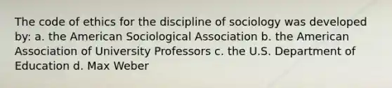 The code of ethics for the discipline of sociology was developed by: a. the American Sociological Association b. the American Association of University Professors c. the U.S. Department of Education d. Max Weber