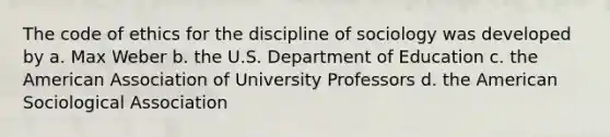 The code of ethics for the discipline of sociology was developed by a. Max Weber b. the U.S. Department of Education c. the American Association of University Professors d. the American Sociological Association