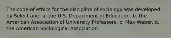 The code of ethics for the discipline of sociology was developed by Select one: a. the U.S. Department of Education. b. the American Association of University Professors. c. Max Weber. d. the American Sociological Association.