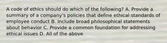 A code of ethics should do which of the following? A. Provide a summary of a company's policies that define ethical standards of employee conduct B. Include broad philosophical statements about behavior C. Provide a common foundation for addressing ethical issues D. All of the above