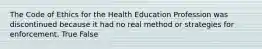 The Code of Ethics for the Health Education Profession was discontinued because it had no real method or strategies for enforcement. True False