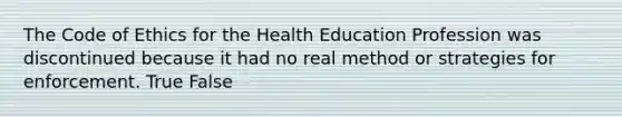 The Code of Ethics for the Health Education Profession was discontinued because it had no real method or strategies for enforcement. True False