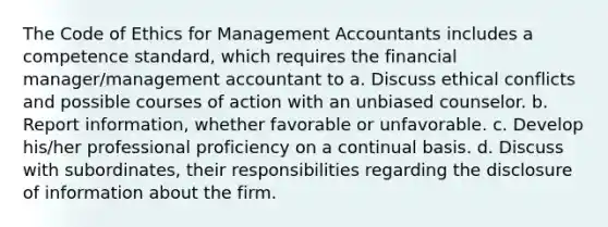 The Code of Ethics for Management Accountants includes a competence standard, which requires the financial manager/management accountant to a. Discuss ethical conflicts and possible courses of action with an unbiased counselor. b. Report information, whether favorable or unfavorable. c. Develop his/her professional proficiency on a continual basis. d. Discuss with subordinates, their responsibilities regarding the disclosure of information about the firm.