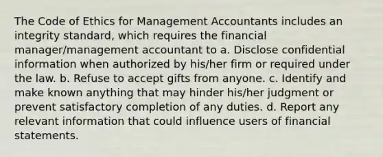 The Code of Ethics for Management Accountants includes an integrity standard, which requires the financial manager/management accountant to a. Disclose confidential information when authorized by his/her firm or required under the law. b. Refuse to accept gifts from anyone. c. Identify and make known anything that may hinder his/her judgment or prevent satisfactory completion of any duties. d. Report any relevant information that could influence users of financial statements.