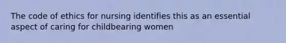 The code of ethics for nursing identifies this as an essential aspect of caring for childbearing women