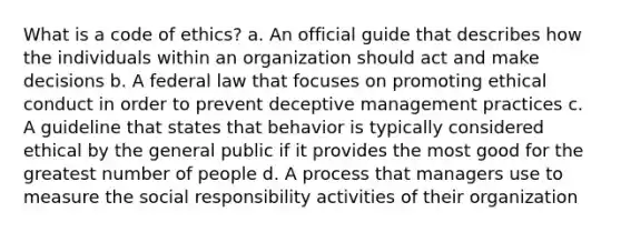 What is a code of ethics? a. An official guide that describes how the individuals within an organization should act and make decisions b. A federal law that focuses on promoting ethical conduct in order to prevent deceptive management practices c. A guideline that states that behavior is typically considered ethical by the general public if it provides the most good for the greatest number of people d. A process that managers use to measure the social responsibility activities of their organization