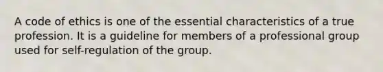 A code of ethics is one of the essential characteristics of a true profession. It is a guideline for members of a professional group used for self-regulation of the group.