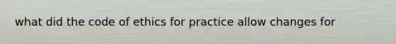 what did the code of ethics for practice allow changes for