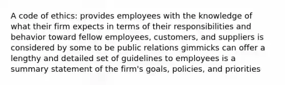 A code of ethics: provides employees with the knowledge of what their firm expects in terms of their responsibilities and behavior toward fellow employees, customers, and suppliers is considered by some to be public relations gimmicks can offer a lengthy and detailed set of guidelines to employees is a summary statement of the firm's goals, policies, and priorities