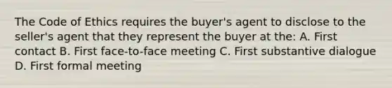 The Code of Ethics requires the buyer's agent to disclose to the seller's agent that they represent the buyer at the: A. First contact B. First face-to-face meeting C. First substantive dialogue D. First formal meeting