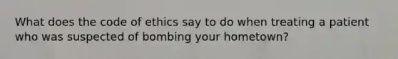 What does the <a href='https://www.questionai.com/knowledge/kU0dRLRkkX-code-of-ethics' class='anchor-knowledge'>code of ethics</a> say to do when treating a patient who was suspected of bombing your hometown?