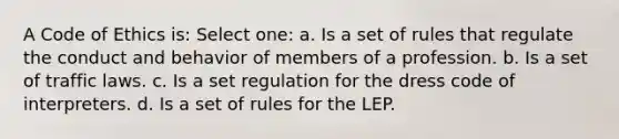 A Code of Ethics is: Select one: a. Is a set of rules that regulate the conduct and behavior of members of a profession. b. Is a set of traffic laws. c. Is a set regulation for the dress code of interpreters. d. Is a set of rules for the LEP.