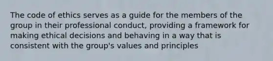 The code of ethics serves as a guide for the members of the group in their professional conduct, providing a framework for making ethical decisions and behaving in a way that is consistent with the group's values and principles