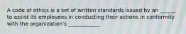 A code of ethics is a set of written standards issued by an ______ to assist its employees in conducting their actions in conformity with the organization's ____________