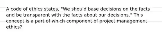 A code of ethics states, "We should base decisions on the facts and be transparent with the facts about our decisions." This concept is a part of which component of project management ethics?