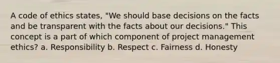 A code of ethics states, "We should base decisions on the facts and be transparent with the facts about our decisions." This concept is a part of which component of project management ethics? a. Responsibility b. Respect c. Fairness d. Honesty