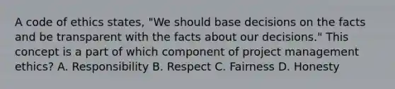 A code of ethics states, "We should base decisions on the facts and be transparent with the facts about our decisions." This concept is a part of which component of project management ethics? A. Responsibility B. Respect C. Fairness D. Honesty