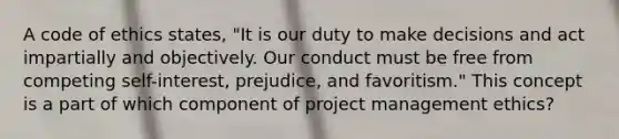 A code of ethics states, "It is our duty to make decisions and act impartially and objectively. Our conduct must be free from competing self-interest, prejudice, and favoritism." This concept is a part of which component of project management ethics?