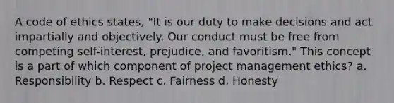 A code of ethics states, "It is our duty to make decisions and act impartially and objectively. Our conduct must be free from competing self-interest, prejudice, and favoritism." This concept is a part of which component of project management ethics? a. Responsibility b. Respect c. Fairness d. Honesty