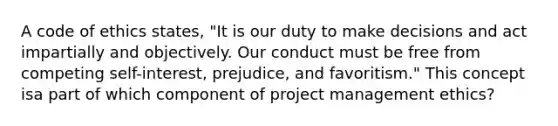 A code of ethics states, "It is our duty to make decisions and act impartially and objectively. Our conduct must be free from competing self-interest, prejudice, and favoritism." This concept isa part of which component of project management ethics?