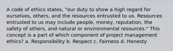 A code of ethics states, "our duty to show a high regard for ourselves, others, and the resources entrusted to us. Resources entrusted to us may include people, money, reputation, the safety of others, and natural or environmental resources." This concept is a part of which component of project management ethics? a. Responsibility b. Respect c. Fairness d. Honesty