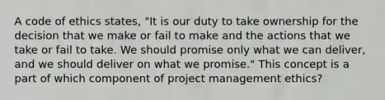 A code of ethics states, "It is our duty to take ownership for the decision that we make or fail to make and the actions that we take or fail to take. We should promise only what we can deliver, and we should deliver on what we promise." This concept is a part of which component of project management ethics?