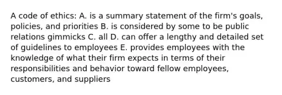 A code of ethics: A. is a summary statement of the firm's goals, policies, and priorities B. is considered by some to be public relations gimmicks C. all D. can offer a lengthy and detailed set of guidelines to employees E. provides employees with the knowledge of what their firm expects in terms of their responsibilities and behavior toward fellow employees, customers, and suppliers