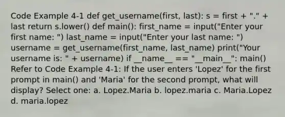 Code Example 4-1 def get_username(first, last): s = first + "." + last return s.lower() def main(): first_name = input("Enter your first name: ") last_name = input("Enter your last name: ") username = get_username(first_name, last_name) print("Your username is: " + username) if __name__ == "__main__": main() Refer to Code Example 4-1: If the user enters 'Lopez' for the first prompt in main() and 'Maria' for the second prompt, what will display? Select one: a. Lopez.Maria b. lopez.maria c. Maria.Lopez d. maria.lopez