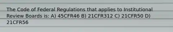 The Code of Federal Regulations that applies to Institutional Review Boards is: A) 45CFR46 B) 21CFR312 C) 21CFR50 D) 21CFR56