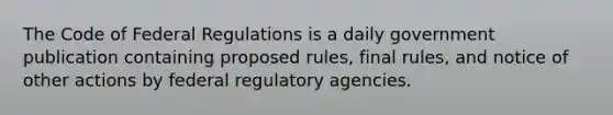 The Code of Federal Regulations is a daily government publication containing proposed rules, final rules, and notice of other actions by federal regulatory agencies.