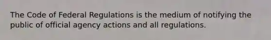 The Code of Federal Regulations is the medium of notifying the public of official agency actions and all regulations.