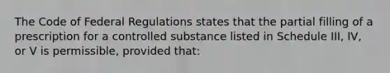 The Code of Federal Regulations states that the partial filling of a prescription for a controlled substance listed in Schedule III, IV, or V is permissible, provided that: