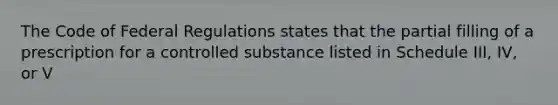 The Code of Federal Regulations states that the partial filling of a prescription for a controlled substance listed in Schedule III, IV, or V