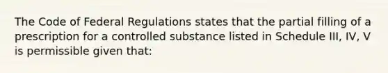 The Code of Federal Regulations states that the partial filling of a prescription for a controlled substance listed in Schedule III, IV, V is permissible given that: