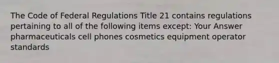 The Code of Federal Regulations Title 21 contains regulations pertaining to all of the following items except: Your Answer pharmaceuticals cell phones cosmetics equipment operator standards