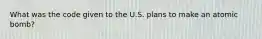 What was the code given to the U.S. plans to make an atomic bomb?