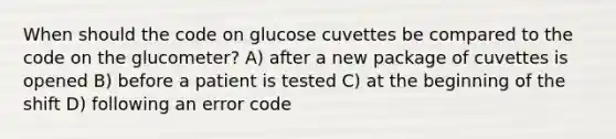 When should the code on glucose cuvettes be compared to the code on the glucometer? A) after a new package of cuvettes is opened B) before a patient is tested C) at the beginning of the shift D) following an error code