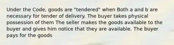 Under the Code, goods are "tendered" when Both a and b are necessary for tender of delivery. The buyer takes physical possession of them The seller makes the goods available to the buyer and gives him notice that they are available. The buyer pays for the goods