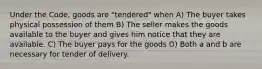 Under the Code, goods are "tendered" when A) The buyer takes physical possession of them B) The seller makes the goods available to the buyer and gives him notice that they are available. C) The buyer pays for the goods D) Both a and b are necessary for tender of delivery.