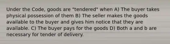 Under the Code, goods are "tendered" when A) The buyer takes physical possession of them B) The seller makes the goods available to the buyer and gives him notice that they are available. C) The buyer pays for the goods D) Both a and b are necessary for tender of delivery.