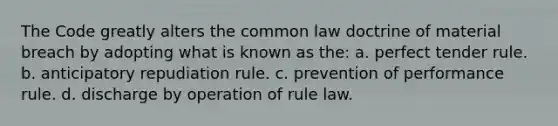 The Code greatly alters the common law doctrine of material breach by adopting what is known as the: a. perfect tender rule. b. anticipatory repudiation rule. c. prevention of performance rule. d. discharge by operation of rule law.