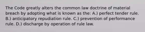 The Code greatly alters the common law doctrine of material breach by adopting what is known as the: A.) perfect tender rule. B.) anticipatory repudiation rule. C.) prevention of performance rule. D.) discharge by operation of rule law.