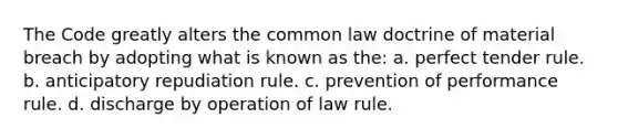 The Code greatly alters the common law doctrine of material breach by adopting what is known as the: a. perfect tender rule. b. anticipatory repudiation rule. c. prevention of performance rule. d. discharge by operation of law rule.