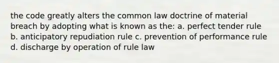 the code greatly alters the common law doctrine of material breach by adopting what is known as the: a. perfect tender rule b. anticipatory repudiation rule c. prevention of performance rule d. discharge by operation of rule law