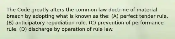 The Code greatly alters the common law doctrine of material breach by adopting what is known as the: (A) perfect tender rule. (B) anticipatory repudiation rule. (C) prevention of performance rule. (D) discharge by operation of rule law.