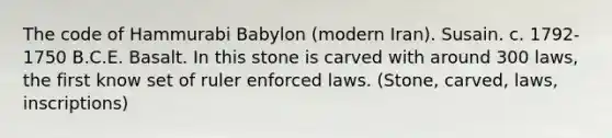 The code of Hammurabi Babylon (modern Iran). Susain. c. 1792-1750 B.C.E. Basalt. In this stone is carved with around 300 laws, the first know set of ruler enforced laws. (Stone, carved, laws, inscriptions)