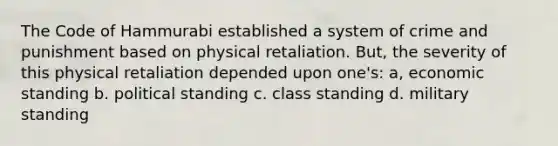 The Code of Hammurabi established a system of crime and punishment based on physical retaliation. But, the severity of this physical retaliation depended upon one's: a, economic standing b. political standing c. class standing d. military standing