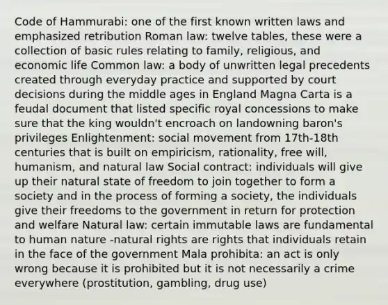 Code of Hammurabi: one of the first known written laws and emphasized retribution Roman law: twelve tables, these were a collection of basic rules relating to family, religious, and economic life Common law: a body of unwritten legal precedents created through everyday practice and supported by court decisions during the middle ages in England Magna Carta is a feudal document that listed specific royal concessions to make sure that the king wouldn't encroach on landowning baron's privileges Enlightenment: social movement from 17th-18th centuries that is built on empiricism, rationality, free will, humanism, and natural law Social contract: individuals will give up their natural state of freedom to join together to form a society and in the process of forming a society, the individuals give their freedoms to the government in return for protection and welfare Natural law: certain immutable laws are fundamental to human nature -natural rights are rights that individuals retain in the face of the government Mala prohibita: an act is only wrong because it is prohibited but it is not necessarily a crime everywhere (prostitution, gambling, drug use)