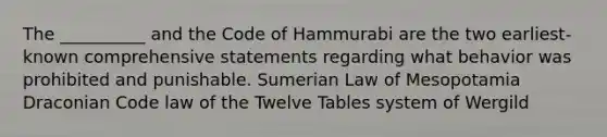 The __________ and the Code of Hammurabi are the two earliest-known comprehensive statements regarding what behavior was prohibited and punishable. Sumerian Law of Mesopotamia Draconian Code law of the Twelve Tables system of Wergild